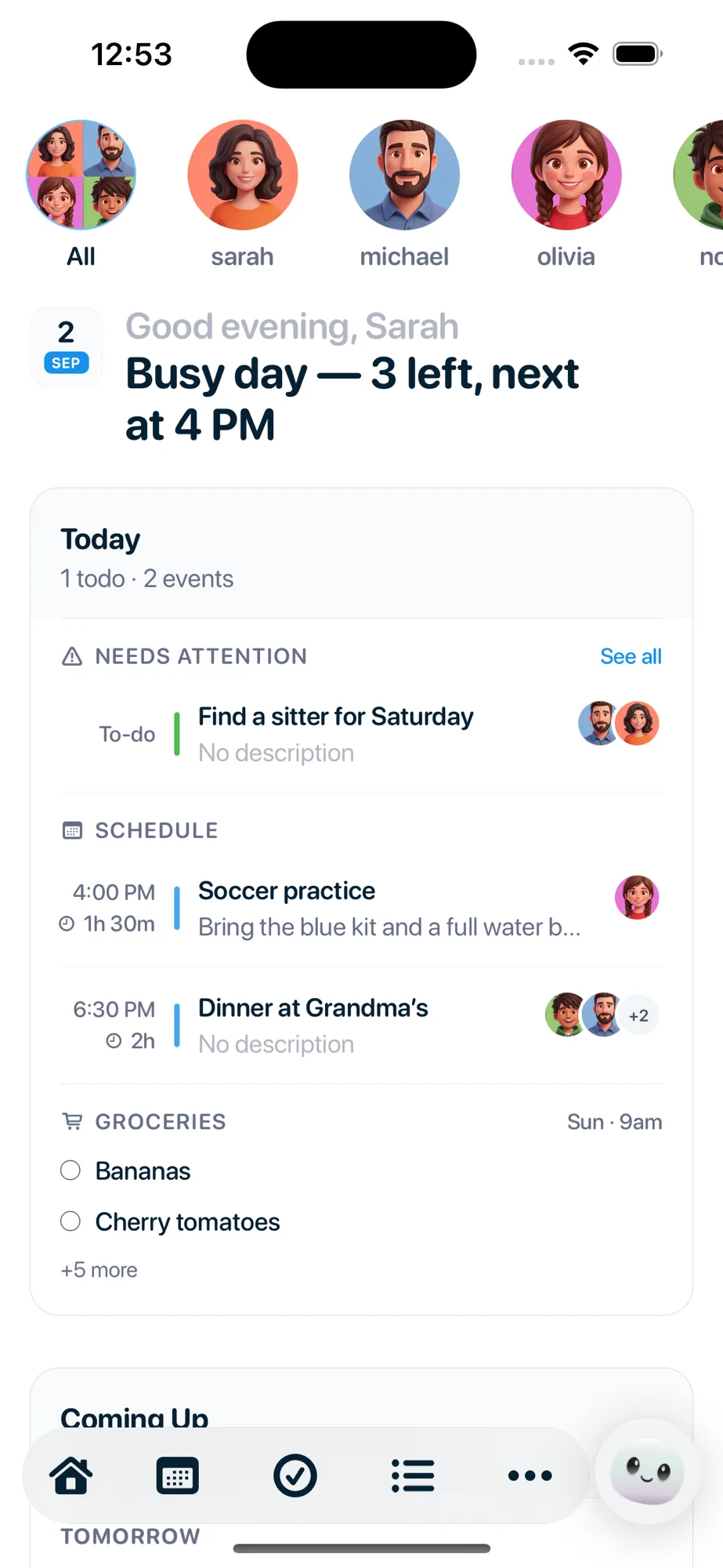 The Nuka home screen. A row of household faces across the top, then
                    &ldquo;Good evening, Sarah &mdash; busy day, 3 left, next at 4 PM&rdquo;. Needs
                    attention holds a single to-do, find a sitter for Saturday, with the two
                    faces it belongs to. Schedule lists soccer practice at 4:00 PM and dinner
                    at Grandma&rsquo;s at 6:30 PM. Groceries shows bananas, cherry tomatoes and
                    five more, with a Sunday 9am reminder, and Coming Up starts below.